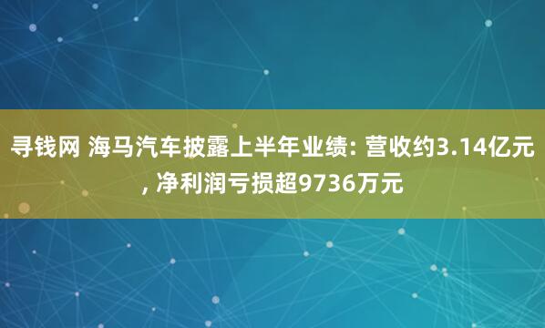 寻钱网 海马汽车披露上半年业绩: 营收约3.14亿元, 净利润亏损超9736万元